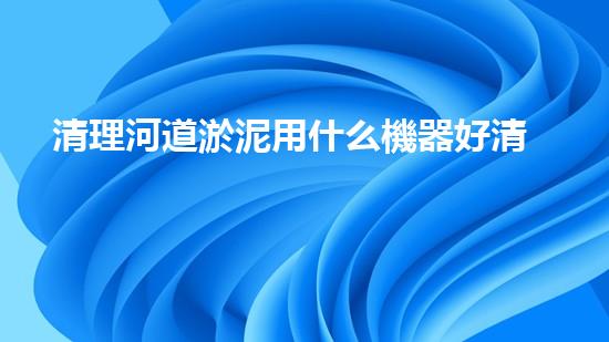 清理河道淤泥用什么機器好清淤工程技術(shù)革新：如何提升施工效率與安全性？